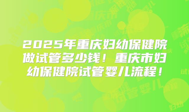 2025年重庆妇幼保健院做试管多少钱!重庆市妇幼保健院试管婴儿流程!