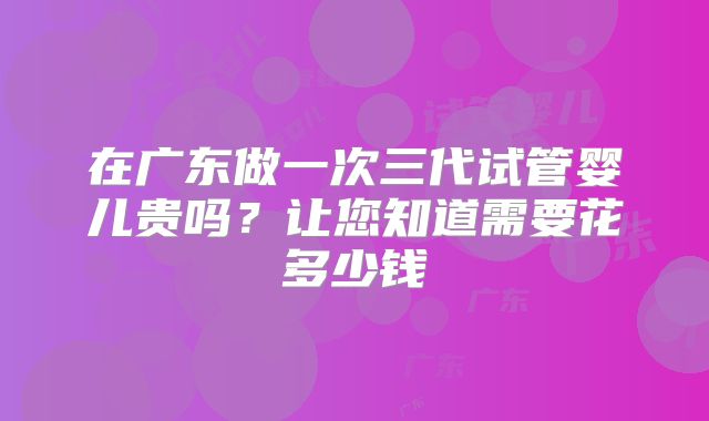 在广东做一次三代试管婴儿贵吗?让您知道需要花多少钱