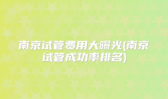 南京试管费用大曝光(南京试管成功率排名)