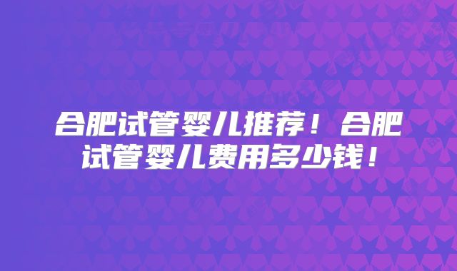 合肥试管婴儿推荐！合肥试管婴儿费用多少钱！