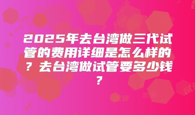 2025年去台湾做三代试管的费用详细是怎么样的?去台湾做试管要多少钱?