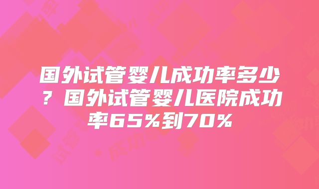 国外试管婴儿成功率多少?国外试管婴儿医院成功率65%到70%