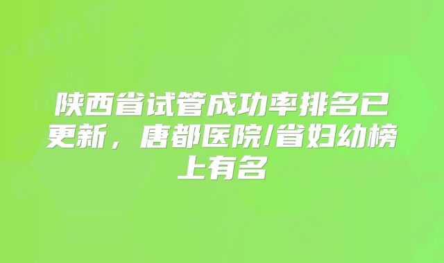 陕西省试管成功率排名已更新,唐都医院/省妇幼榜上有名
