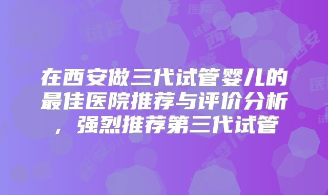 在西安做三代试管婴儿的最佳医院推荐与评价分析,强烈推荐第三代试管