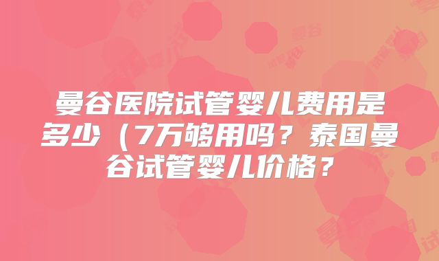 曼谷医院试管婴儿费用是多少(7万够用吗?泰国曼谷试管婴儿价格?