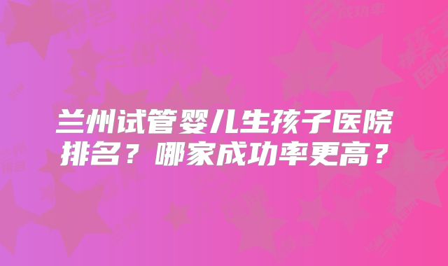 兰州试管婴儿生孩子医院排名?哪家成功率更高?