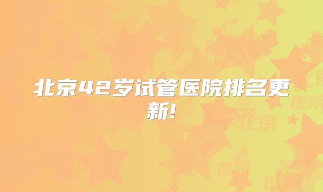 北京42岁试管医院排名更新!