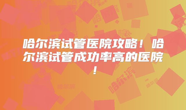 哈尔滨试管医院攻略!哈尔滨试管成功率高的医院!