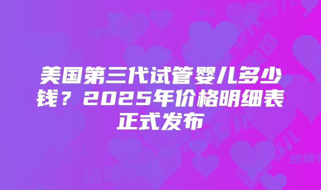 美国第三代试管婴儿多少钱？2025年价格明细表正式发布