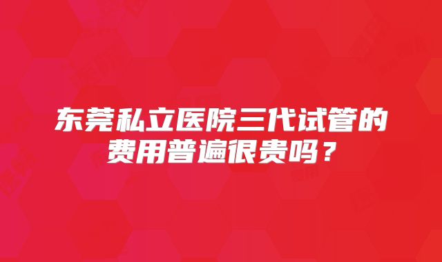 东莞私立医院三代试管的费用普遍很贵吗?