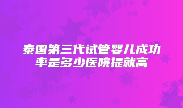 泰国第三代试管婴儿成功率是多少医院提就高