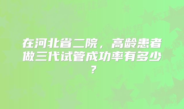 在河北省二院，高龄患者做三代试管成功率有多少？
