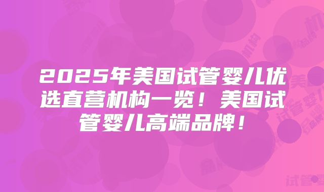 2025年美国试管婴儿优选直营机构一览!美国试管婴儿高端品牌!