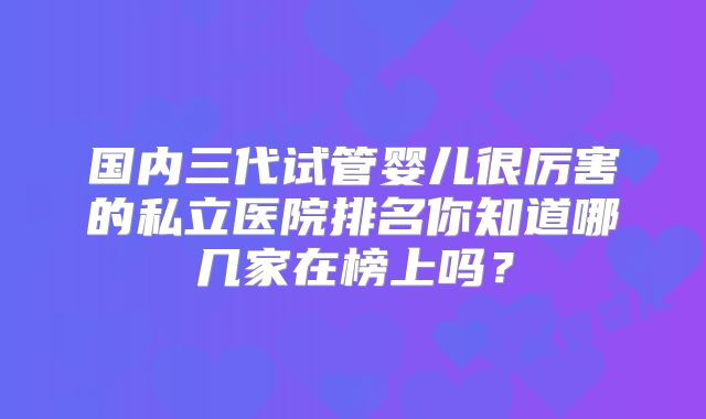 国内三代试管婴儿很厉害的私立医院排名你知道哪几家在榜上吗？