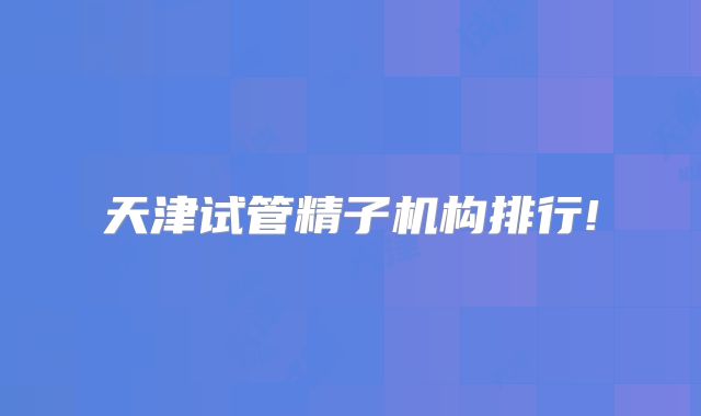 天津试管精子机构排行!