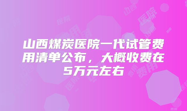 山西煤炭医院一代试管费用清单公布,大概收费在5万元左右