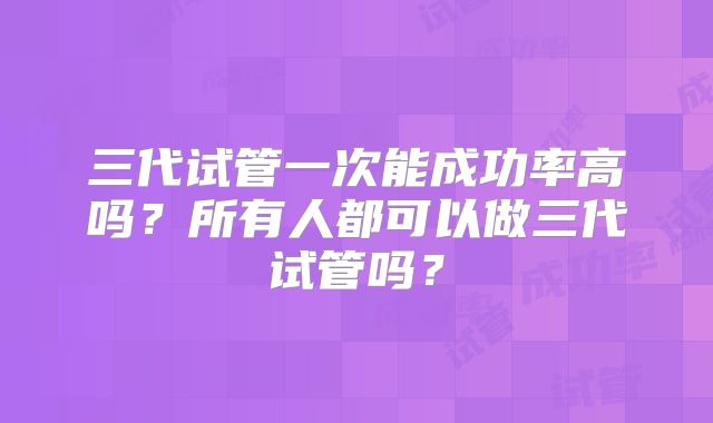 三代试管一次能成功率高吗?所有人都可以做三代试管吗?