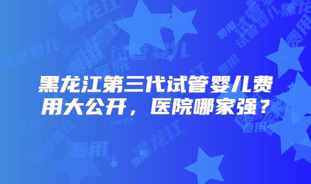 黑龙江第三代试管婴儿费用大公开,医院哪家强?