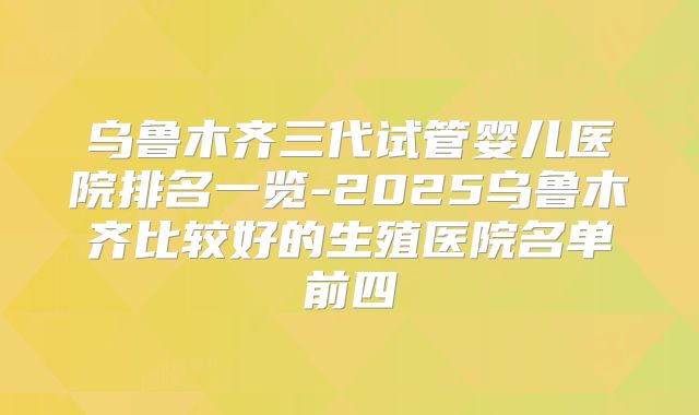 乌鲁木齐三代试管婴儿医院排名一览-2025乌鲁木齐比较好的生殖医院名单前四