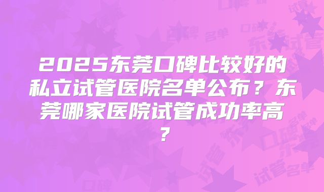 2025东莞口碑比较好的私立试管医院名单公布?东莞哪家医院试管成功率高?