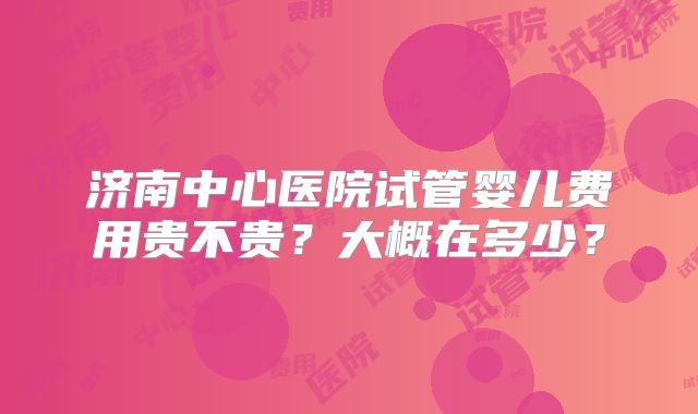 济南中心医院试管婴儿费用贵不贵?大概在多少?