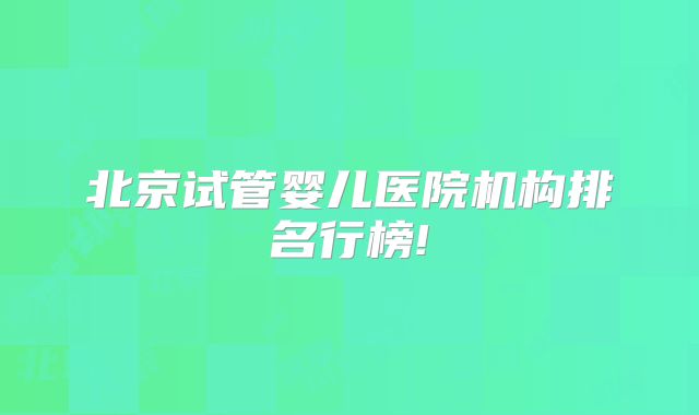 北京试管婴儿医院机构排名行榜!