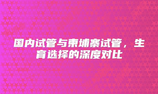 国内试管与柬埔寨试管,生育选择的深度对比