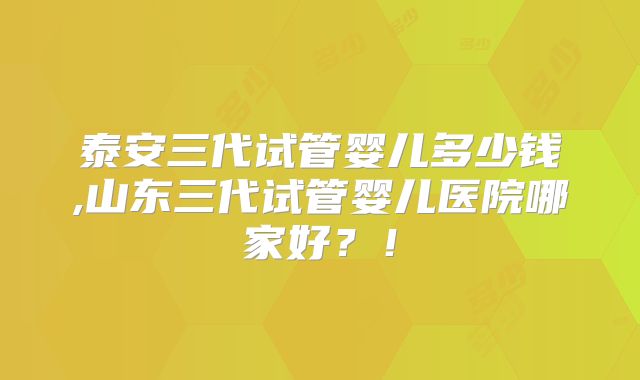 泰安三代试管婴儿多少钱,山东三代试管婴儿医院哪家好?!