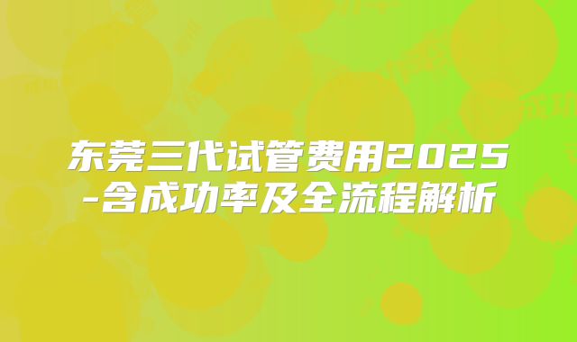 东莞三代试管费用2025-含成功率及全流程解析