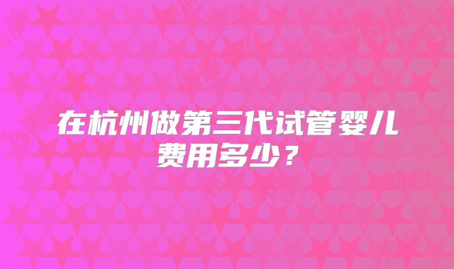 在杭州做第三代试管婴儿费用多少?