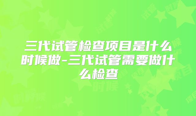 三代试管检查项目是什么时候做-三代试管需要做什么检查