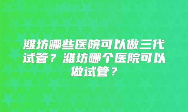潍坊哪些医院可以做三代试管？潍坊哪个医院可以做试管？