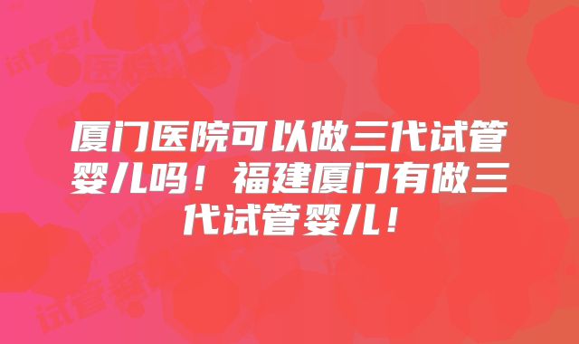 厦门医院可以做三代试管婴儿吗！福建厦门有做三代试管婴儿！