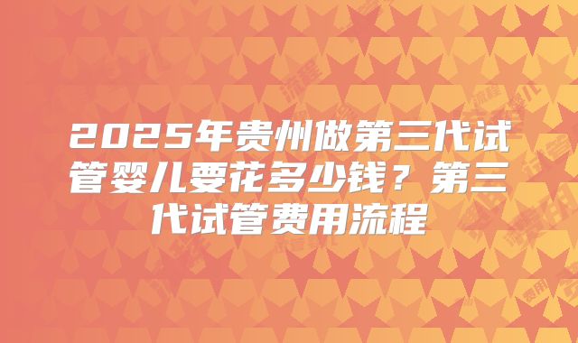 2025年贵州做第三代试管婴儿要花多少钱?第三代试管费用流程