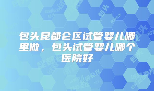 包头昆都仑区试管婴儿哪里做，包头试管婴儿哪个医院好
