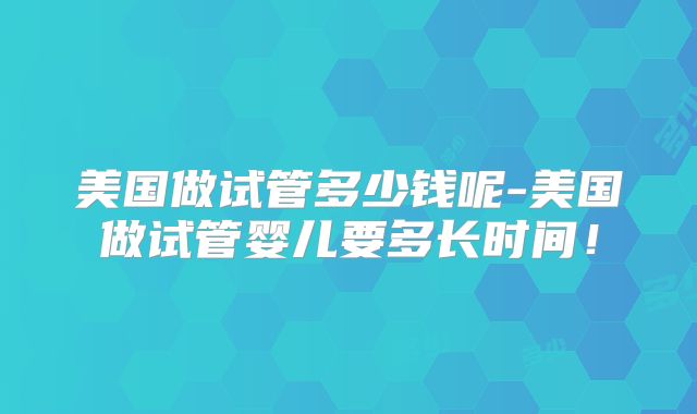 美国做试管多少钱呢-美国做试管婴儿要多长时间！