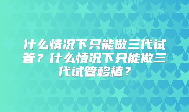什么情况下只能做三代试管?什么情况下只能做三代试管移植?