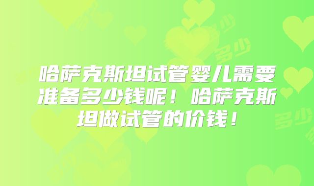 哈萨克斯坦试管婴儿需要准备多少钱呢!哈萨克斯坦做试管的价钱!