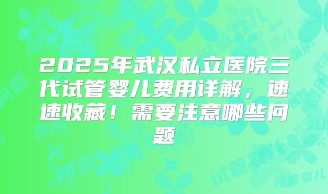 2025年武汉私立医院三代试管婴儿费用详解,速速收藏!需要注意哪些问题