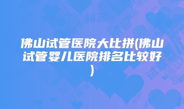 佛山试管医院大比拼(佛山试管婴儿医院排名比较好)