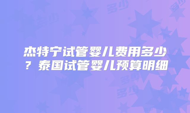 杰特宁试管婴儿费用多少？泰国试管婴儿预算明细
