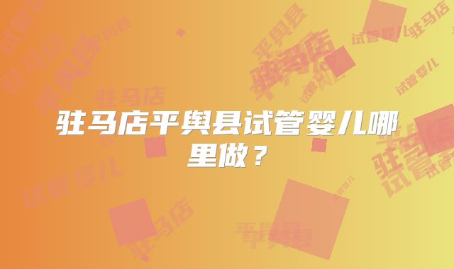 驻马店平舆县试管婴儿哪里做？