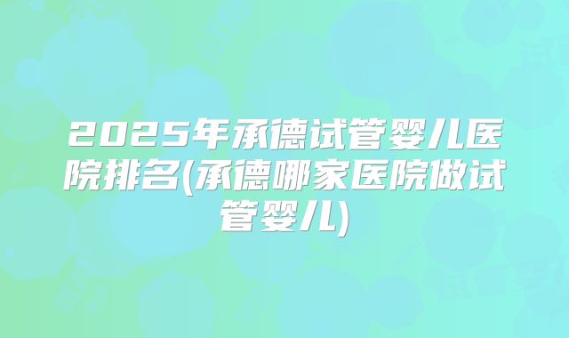 2025年承德试管婴儿医院排名(承德哪家医院做试管婴儿)