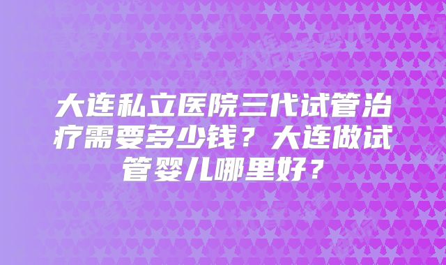 大连私立医院三代试管治疗需要多少钱?大连做试管婴儿哪里好?