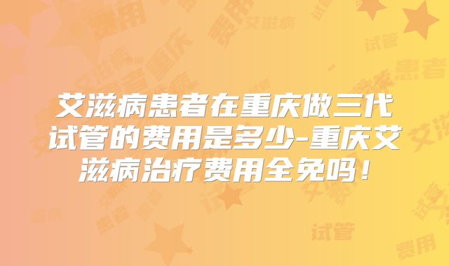 艾滋病患者在重庆做三代试管的费用是多少-重庆艾滋病治疗费用全免吗！