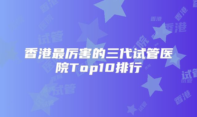 香港最厉害的三代试管医院Top10排行