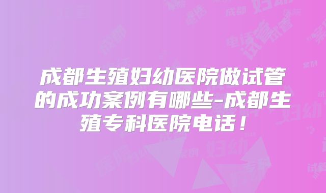 成都生殖妇幼医院做试管的成功案例有哪些-成都生殖专科医院电话！