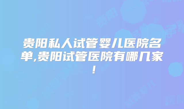 贵阳私人试管婴儿医院名单,贵阳试管医院有哪几家!