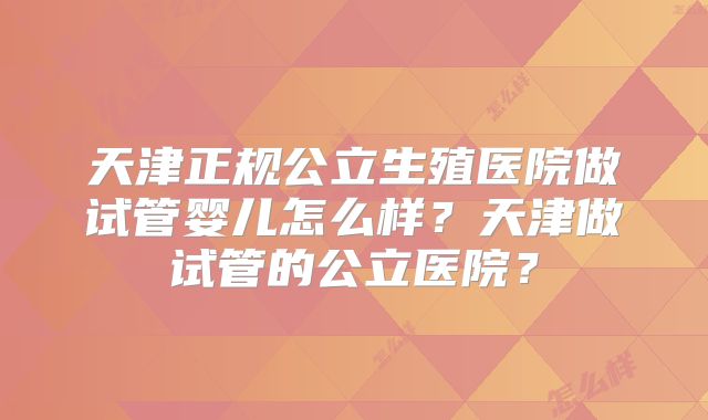 天津正规公立生殖医院做试管婴儿怎么样?天津做试管的公立医院?