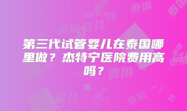 第三代试管婴儿在泰国哪里做？杰特宁医院费用高吗？